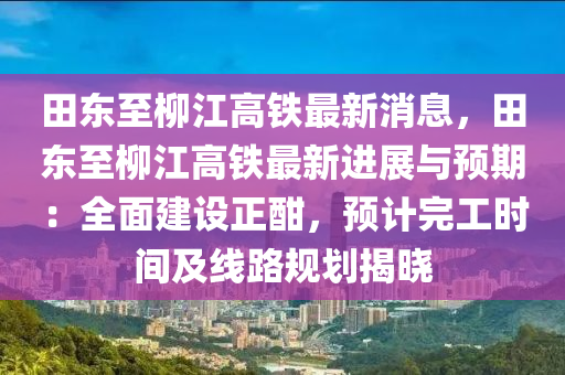 田東至柳江高鐵最新消息，田東至柳江高鐵最新進展與預期：全面建設正酣，預計完工時間及線路規(guī)劃揭曉