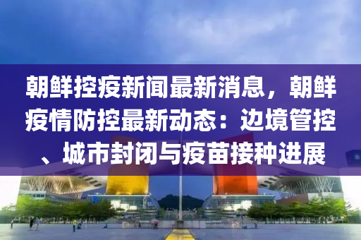 朝鮮控疫新聞最新消息，朝鮮疫情防控最新動態(tài)：邊境管控、城市封閉與疫苗接種進展