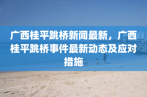 廣西桂平跳橋新聞最新，廣西桂平跳橋事件最新動態(tài)及應對措施