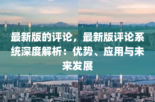 最新版的評論，最新版評論系統(tǒng)深度解析：優(yōu)勢、應用與未來發(fā)展