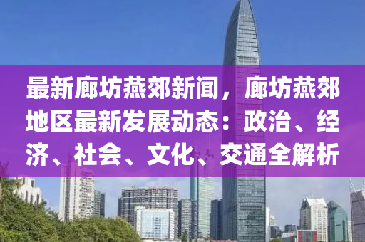 最新廊坊燕郊新聞，廊坊燕郊地區(qū)最新發(fā)展動態(tài)：政治、經濟、社會、文化、交通全解析