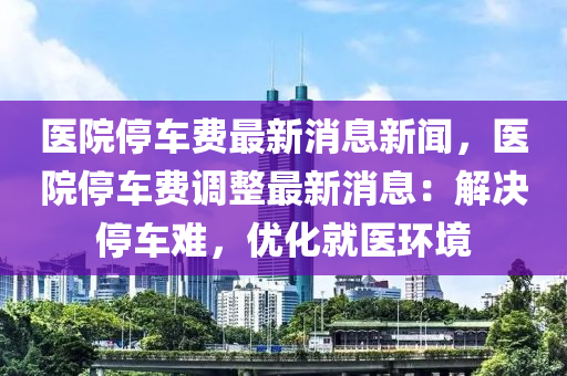 醫(yī)院停車費(fèi)最新消息新聞，醫(yī)院停車費(fèi)調(diào)整最新消息：解決停車難，優(yōu)化就醫(yī)環(huán)境