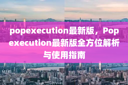 popexecution最新版，Popexecution最新版全方位解析與使用指南