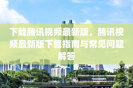 下載騰訊視頻最新版，騰訊視頻最新版下載指南與常見問題解答