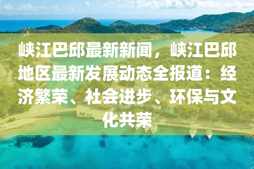 峽江巴邱最新新聞，峽江巴邱地區(qū)最新發(fā)展動態(tài)全報道：經(jīng)濟繁榮、社會進步、環(huán)保與文化共榮