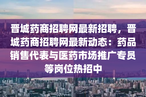 晉城藥商招聘網(wǎng)最新招聘，晉城藥商招聘網(wǎng)最新動態(tài)：藥品銷售代表與醫(yī)藥市場推廣專員等崗位熱招中