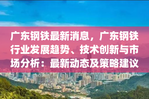 廣東鋼鐵最新消息，廣東鋼鐵行業(yè)發(fā)展趨勢、技術(shù)創(chuàng)新與市場分析：最新動態(tài)及策略建議