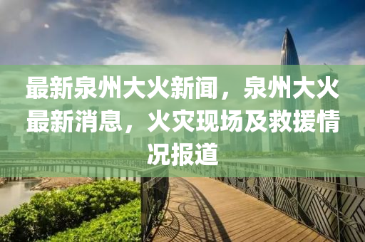 最新泉州大火新聞，泉州大火最新消息，火災(zāi)現(xiàn)場(chǎng)及救援情況報(bào)道