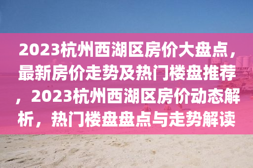 2023杭州西湖區(qū)房價大盤點，最新房價走勢及熱門樓盤推薦，2023杭州西湖區(qū)房價動態(tài)解析，熱門樓盤盤點與走勢解讀