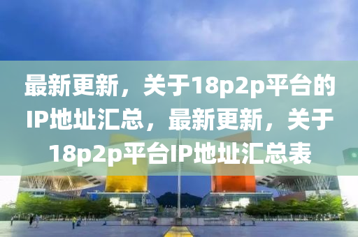 最新更新，關(guān)于18p2p平臺的IP地址匯總，最新更新，關(guān)于18p2p平臺IP地址匯總表