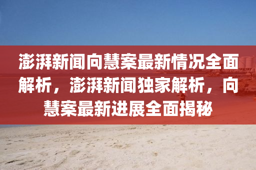 澎湃新聞向慧案最新情況全面解析，澎湃新聞獨(dú)家解析，向慧案最新進(jìn)展全面揭秘