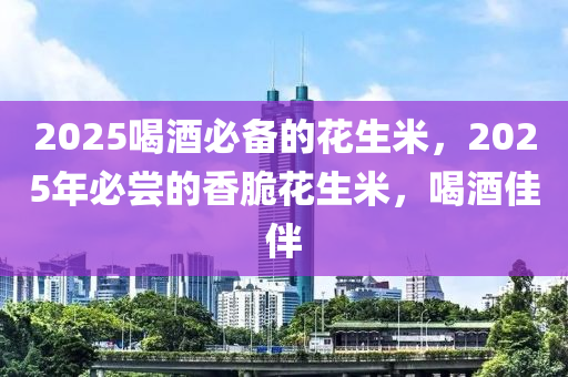 2025喝酒必備的花生米，2025年必嘗的香脆花生米，喝酒佳伴