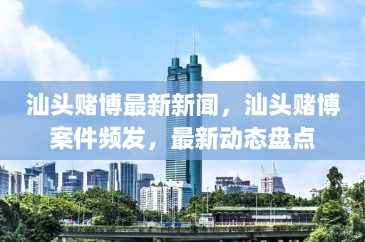 汕頭賭博最新新聞，汕頭賭博案件頻發(fā)，最新動(dòng)態(tài)盤點(diǎn)