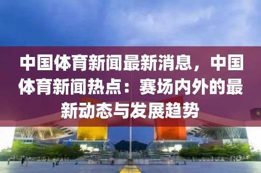 中國體育新聞最新消息，中國體育新聞熱點：賽場內(nèi)外的最新動態(tài)與發(fā)展趨勢