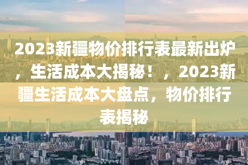 2023新疆物價(jià)排行表最新出爐，生活成本大揭秘！，2023新疆生活成本大盤(pán)點(diǎn)，物價(jià)排行表揭秘