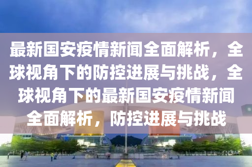 最新國安疫情新聞全面解析，全球視角下的防控進(jìn)展與挑戰(zhàn)，全球視角下的最新國安疫情新聞全面解析，防控進(jìn)展與挑戰(zhàn)