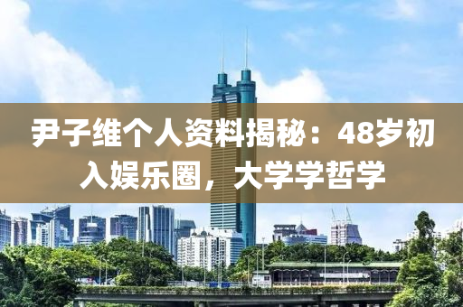 尹子維個人資料揭秘：48歲初入娛樂圈，大學(xué)學(xué)哲學(xué)