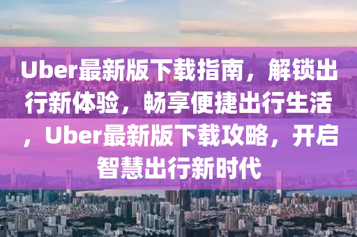 Uber最新版下載指南，解鎖出行新體驗(yàn)，暢享便捷出行生活，Uber最新版下載攻略，開啟智慧出行新時(shí)代