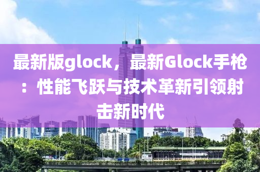 最新版glock，最新Glock手槍：性能飛躍與技術(shù)革新引領(lǐng)射擊新時(shí)代