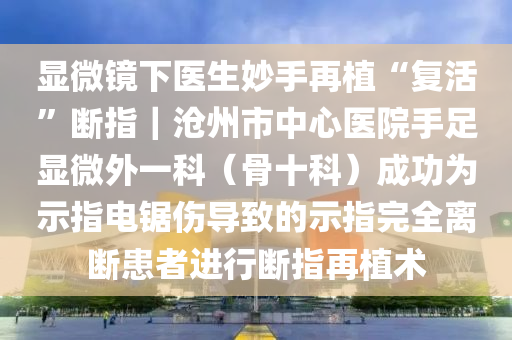 顯微鏡下醫(yī)生妙手再植“復(fù)活”斷指｜滄州市中心醫(yī)院手足顯微外一科（骨十科）成功為示指電鋸傷導(dǎo)致的示指完全離斷患者進(jìn)行斷指再植術(shù)