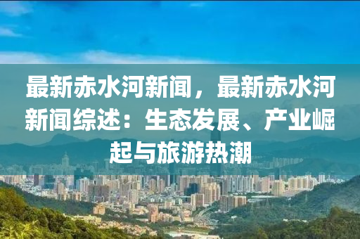 最新赤水河新聞，最新赤水河新聞綜述：生態(tài)發(fā)展、產(chǎn)業(yè)崛起與旅游熱潮