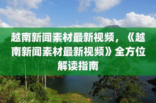 越南新聞素材最新視頻，《越南新聞素材最新視頻》全方位解讀指南