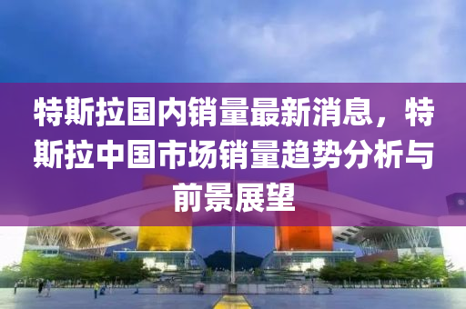 特斯拉國內(nèi)銷量最新消息，特斯拉中國市場銷量趨勢分析與前景展望