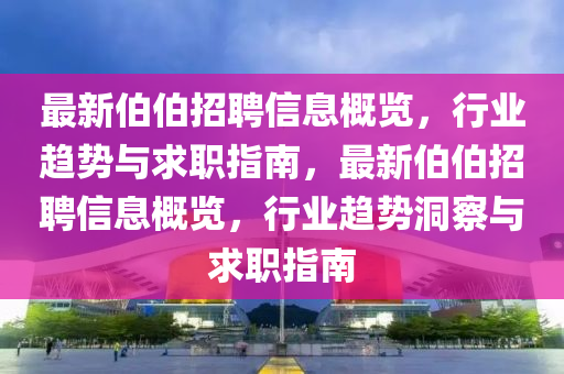 最新伯伯招聘信息概覽，行業(yè)趨勢(shì)與求職指南，最新伯伯招聘信息概覽，行業(yè)趨勢(shì)洞察與求職指南