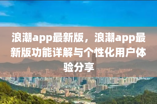 浪潮app最新版，浪潮app最新版功能詳解與個(gè)性化用戶體驗(yàn)分享