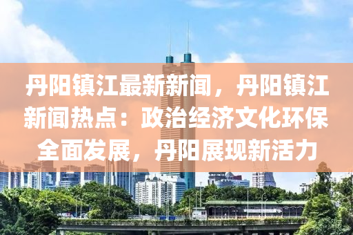 丹陽鎮(zhèn)江最新新聞，丹陽鎮(zhèn)江新聞熱點：政治經(jīng)濟(jì)文化環(huán)保全面發(fā)展，丹陽展現(xiàn)新活力