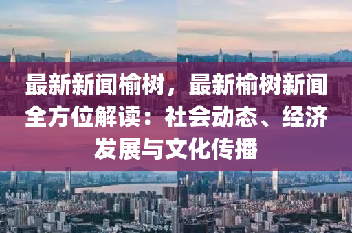 最新新聞榆樹，最新榆樹新聞全方位解讀：社會動態(tài)、經(jīng)濟發(fā)展與文化傳播