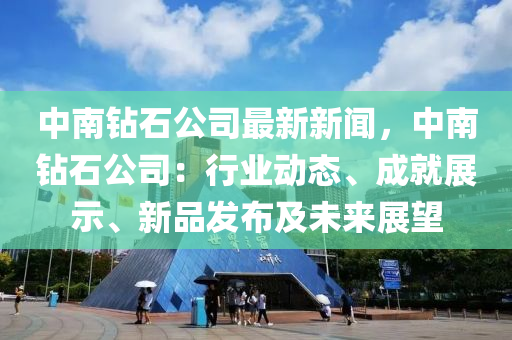 中南鉆石公司最新新聞，中南鉆石公司：行業(yè)動(dòng)態(tài)、成就展示、新品發(fā)布及未來展望