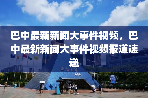 巴中最新新聞大事件視頻，巴中最新新聞大事件視頻報道速遞