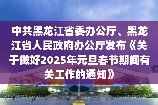 中共黑龍江省委辦公廳、黑龍江省人民政府辦公廳發(fā)布《關(guān)于做好2025年元旦春節(jié)期間有關(guān)工作的通知》