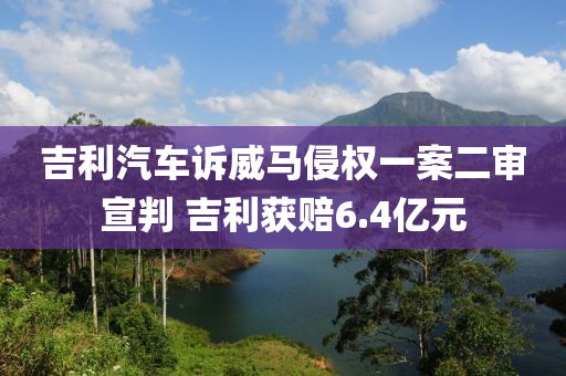 吉利汽車訴威馬侵權(quán)一案二審宣判 吉利獲賠6.4億元