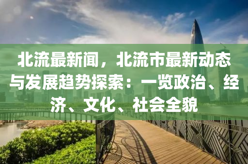 北流最新聞，北流市最新動態(tài)與發(fā)展趨勢探索：一覽政治、經(jīng)濟(jì)、文化、社會全貌