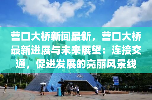 營口大橋新聞最新，營口大橋最新進展與未來展望：連接交通，促進發(fā)展的亮麗風景線