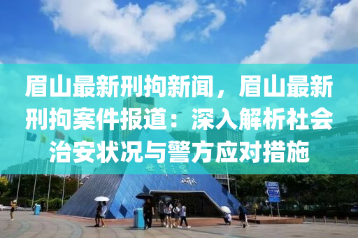 眉山最新刑拘新聞，眉山最新刑拘案件報(bào)道：深入解析社會(huì)治安狀況與警方應(yīng)對(duì)措施