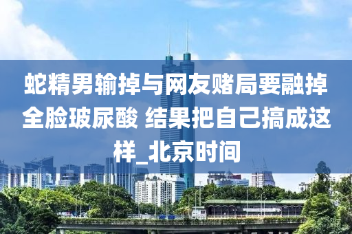 蛇精男輸?shù)襞c網(wǎng)友賭局要融掉全臉玻尿酸 結(jié)果把自己搞成這樣_北京時間