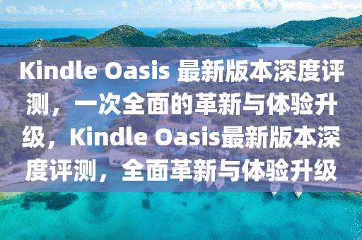 Kindle Oasis 最新版本深度評測，一次全面的革新與體驗(yàn)升級，Kindle Oasis最新版本深度評測，全面革新與體驗(yàn)升級