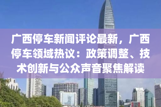 廣西停車新聞評(píng)論最新，廣西停車領(lǐng)域熱議：政策調(diào)整、技術(shù)創(chuàng)新與公眾聲音聚焦解讀