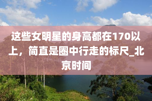 這些女明星的身高都在170以上，簡(jiǎn)直是圈中行走的標(biāo)尺_(dá)北京時(shí)間