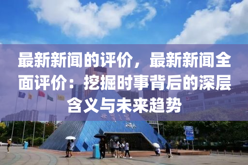 最新新聞的評價，最新新聞全面評價：挖掘時事背后的深層含義與未來趨勢