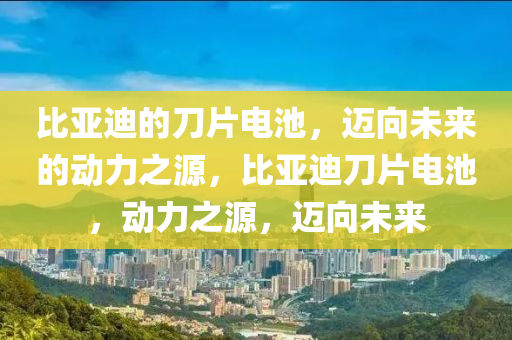 比亞迪的刀片電池，邁向未來的動力之源，比亞迪刀片電池，動力之源，邁向未來