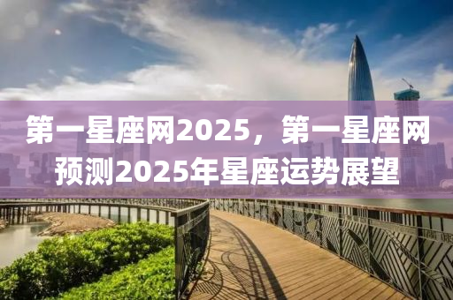 第一星座網(wǎng)2025，第一星座網(wǎng)預(yù)測2025年星座運勢展望