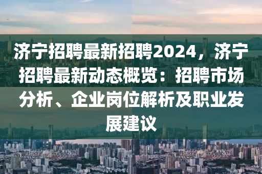 濟(jì)寧招聘最新招聘2024，濟(jì)寧招聘最新動(dòng)態(tài)概覽：招聘市場(chǎng)分析、企業(yè)崗位解析及職業(yè)發(fā)展建議