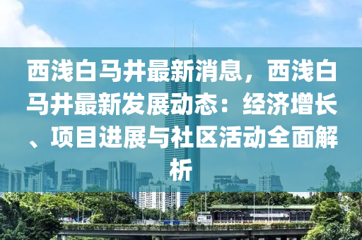 西淺白馬井最新消息，西淺白馬井最新發(fā)展動(dòng)態(tài)：經(jīng)濟(jì)增長(zhǎng)、項(xiàng)目進(jìn)展與社區(qū)活動(dòng)全面解析