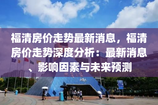 福清房價走勢最新消息，福清房價走勢深度分析：最新消息、影響因素與未來預(yù)測