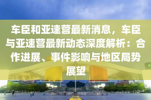 車臣和亞速營最新消息，車臣與亞速營最新動態(tài)深度解析：合作進(jìn)展、事件影響與地區(qū)局勢展望