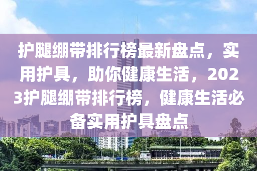 護腿繃帶排行榜最新盤點，實用護具，助你健康生活，2023護腿繃帶排行榜，健康生活必備實用護具盤點